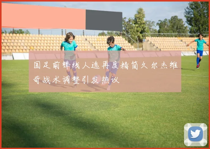 国足前锋线人选再度精简久尔杰维奇战术调整引发热议