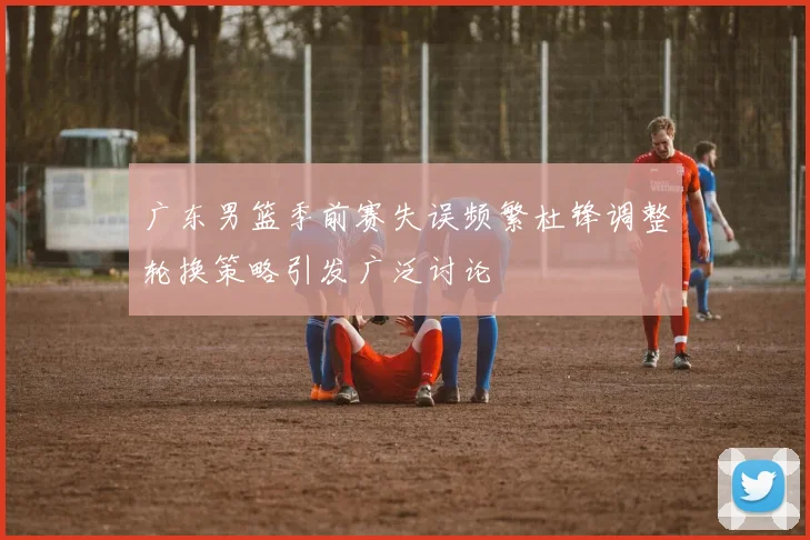 广东男篮季前赛失误频繁杜锋调整轮换策略引发广泛讨论