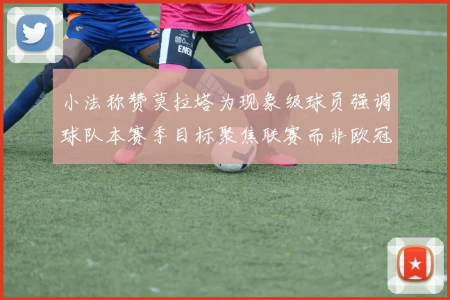 小法称赞莫拉塔为现象级球员强调球队本赛季目标聚焦联赛而非欧冠