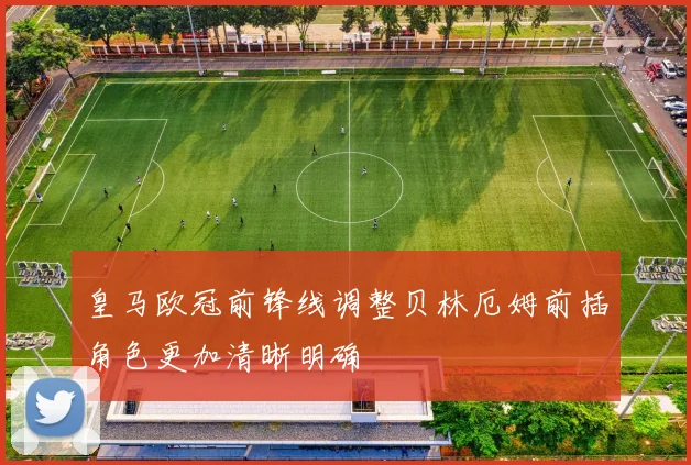 皇马欧冠前锋线调整贝林厄姆前插角色更加清晰明确