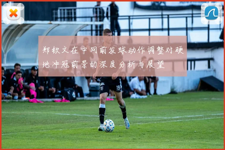 郑钦文在中网前发球动作调整对硬地冲冠前景的深度分析与展望