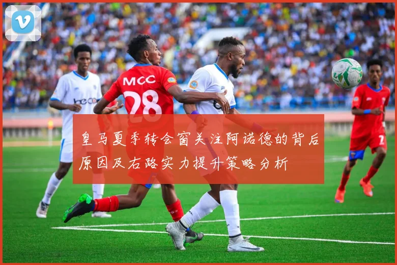 皇马夏季转会窗关注阿诺德的背后原因及右路实力提升策略分析