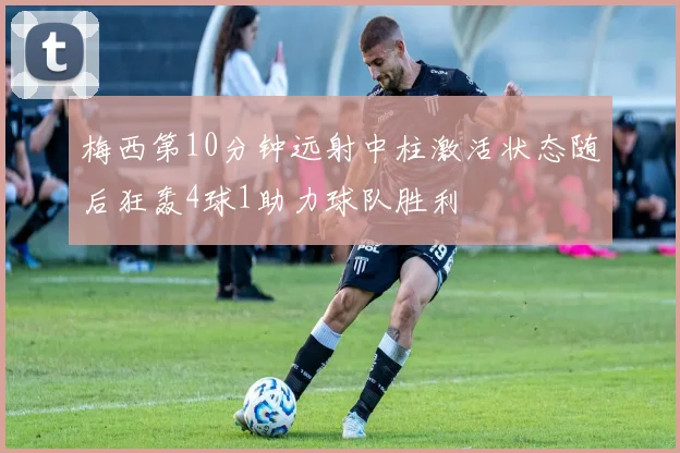 梅西第10分钟远射中柱激活状态随后狂轰4球1助力球队胜利